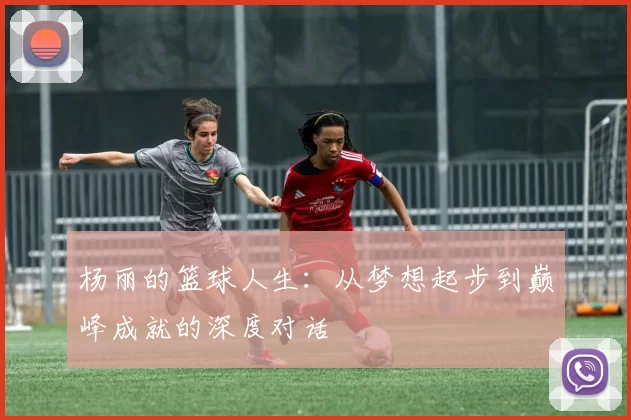 杨丽的篮球人生：从梦想起步到巅峰成就的深度对话