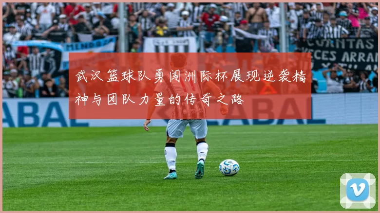 武汉篮球队勇闯洲际杯展现逆袭精神与团队力量的传奇之路