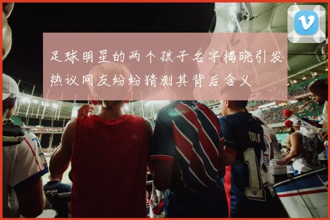 足球明星的两个孩子名字揭晓引发热议网友纷纷猜测其背后含义
