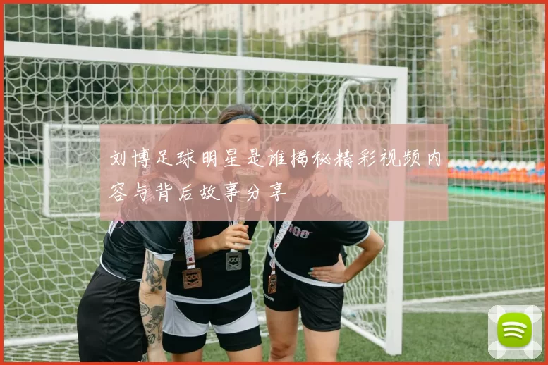 刘博足球明星是谁揭秘精彩视频内容与背后故事分享