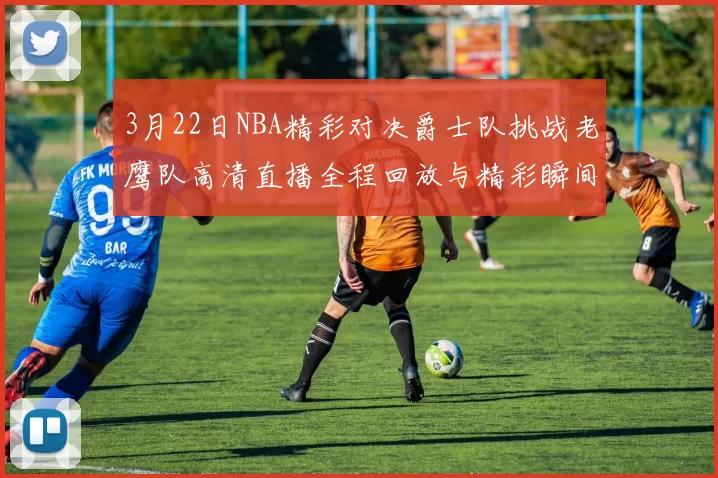3月22日NBA精彩对决爵士队挑战老鹰队高清直播全程回放与精彩瞬间解析