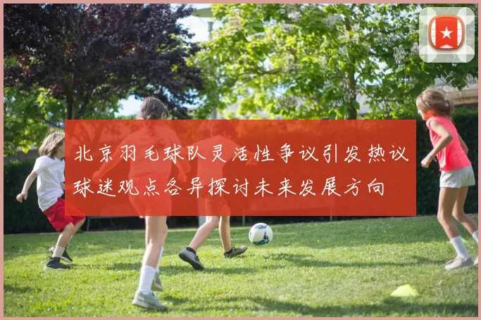 北京羽毛球队灵活性争议引发热议球迷观点各异探讨未来发展方向