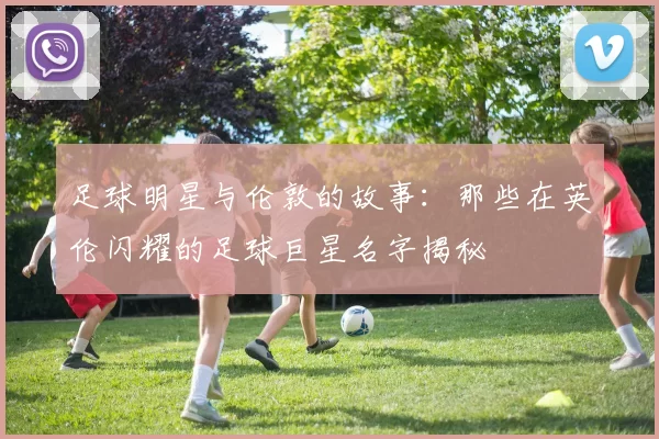 足球明星与伦敦的故事：那些在英伦闪耀的足球巨星名字揭秘