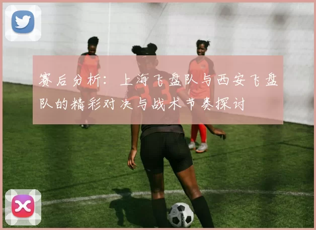 赛后分析：上海飞盘队与西安飞盘队的精彩对决与战术节奏探讨