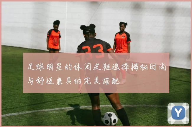 足球明星的休闲皮鞋选择揭秘时尚与舒适兼具的完美搭配