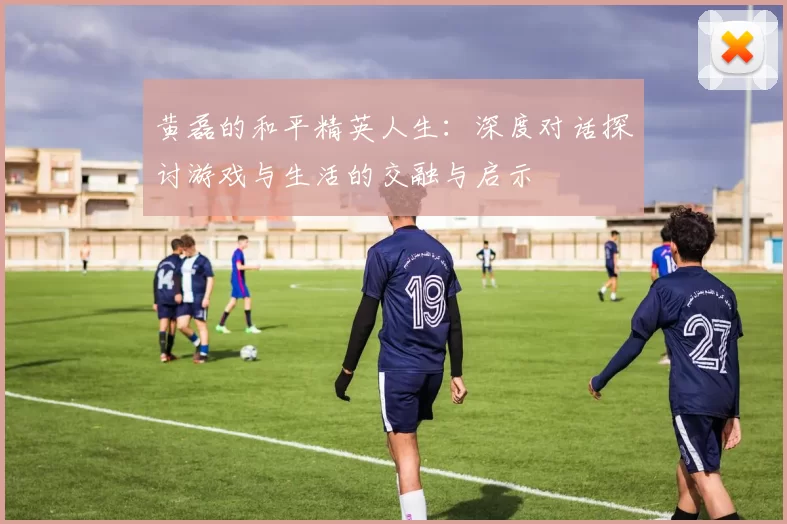黄磊的和平精英人生：深度对话探讨游戏与生活的交融与启示