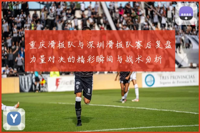 重庆滑板队与深圳滑板队赛后复盘力量对决的精彩瞬间与战术分析