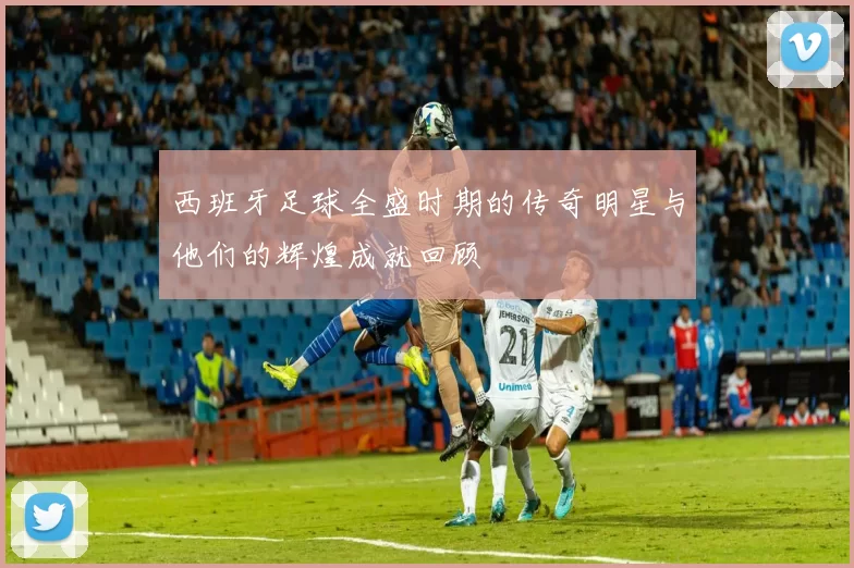西班牙足球全盛时期的传奇明星与他们的辉煌成就回顾
