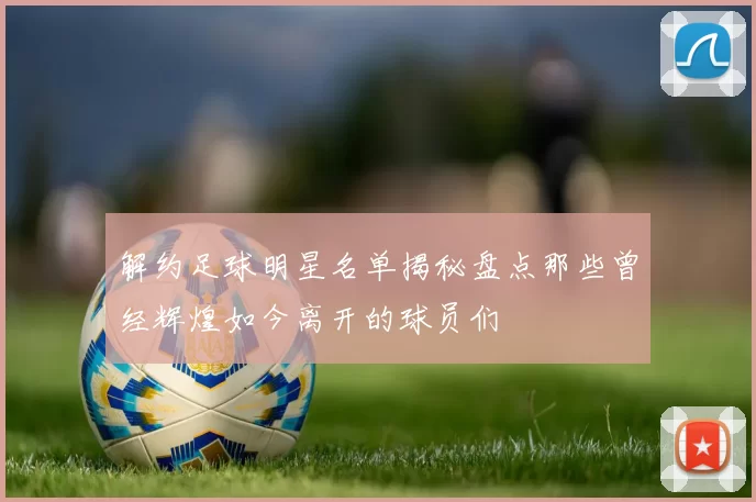 解约足球明星名单揭秘盘点那些曾经辉煌如今离开的球员们