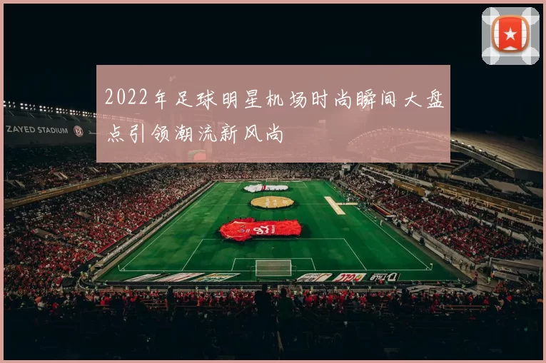 2022年足球明星机场时尚瞬间大盘点引领潮流新风尚