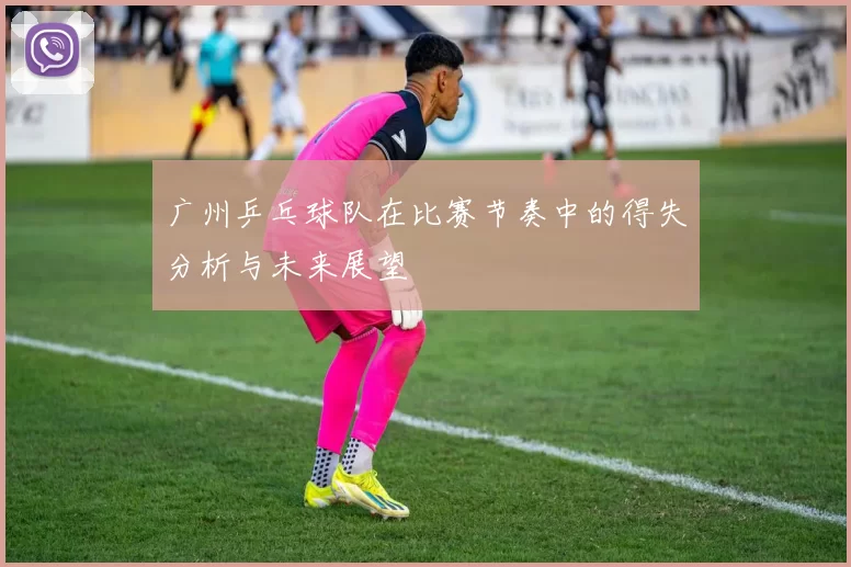 广州乒乓球队在比赛节奏中的得失分析与未来展望