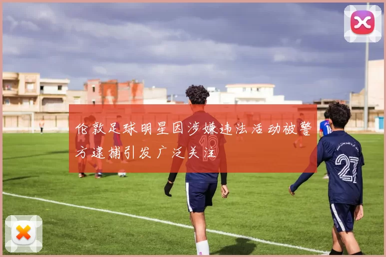 伦敦足球明星因涉嫌违法活动被警方逮捕引发广泛关注