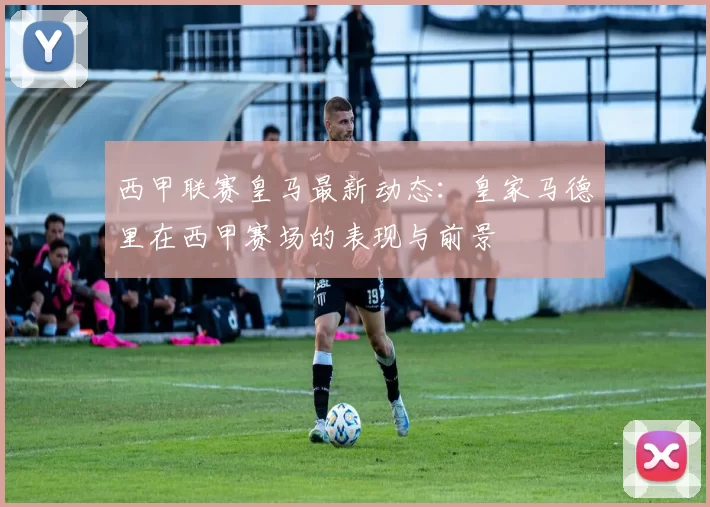 西甲联赛皇马最新动态：皇家马德里在西甲赛场的表现与前景