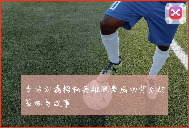专访刘磊揭秘英雄联盟成功背后的策略与故事