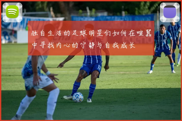 独自生活的足球明星们如何在喧嚣中寻找内心的宁静与自我成长