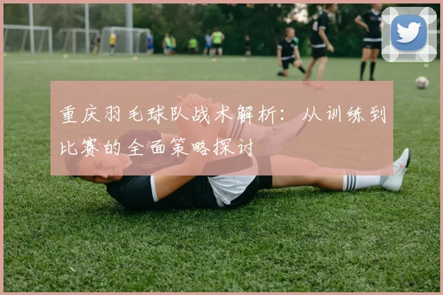 重庆羽毛球队战术解析：从训练到比赛的全面策略探讨