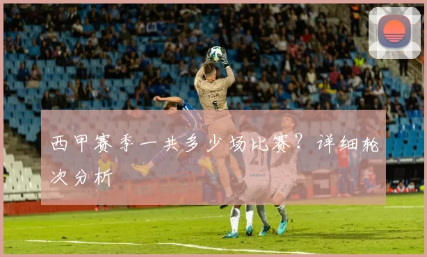 西甲赛季一共多少场比赛？详细轮次分析