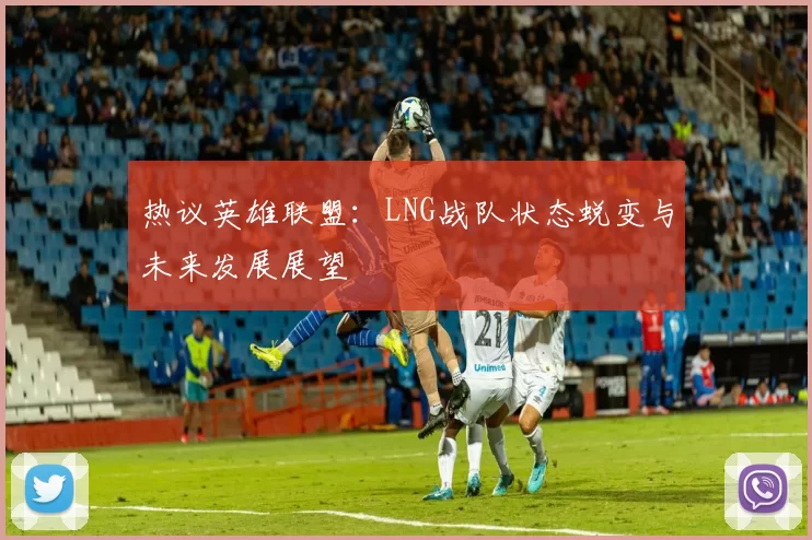 热议英雄联盟：LNG战队状态蜕变与未来发展展望