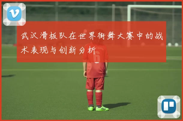武汉滑板队在世界街舞大赛中的战术表现与创新分析