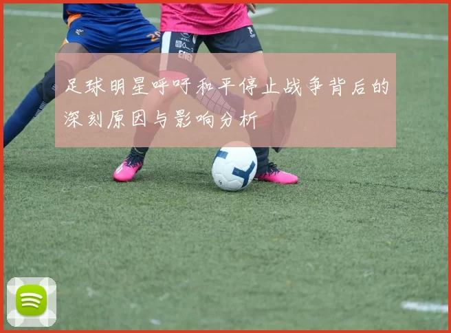 足球明星呼吁和平停止战争背后的深刻原因与影响分析