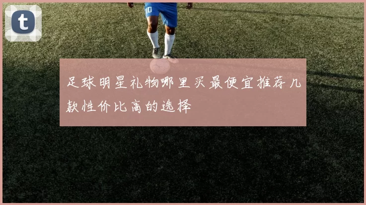 足球明星礼物哪里买最便宜推荐几款性价比高的选择