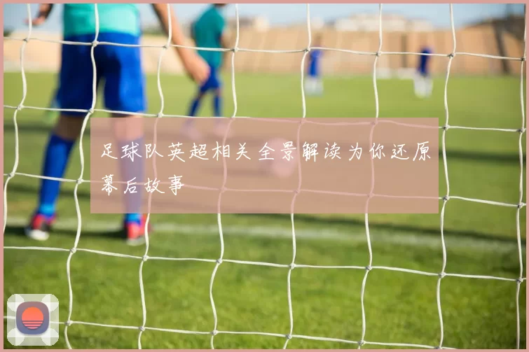 足球队英超相关全景解读为你还原幕后故事
