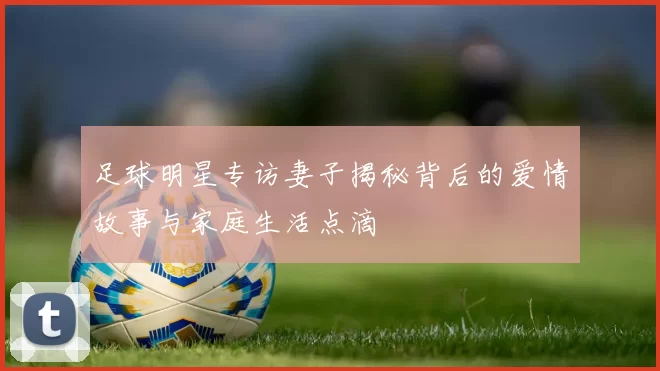 足球明星专访妻子揭秘背后的爱情故事与家庭生活点滴