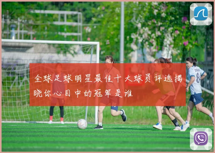 全球足球明星最佳十大球员评选揭晓你心目中的冠军是谁