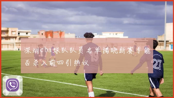 深圳cba球队队员名单揭晓新赛季能否杀入前四引热议