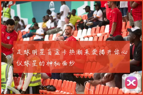足球明星盲盒卡热潮来袭揭开你心仪球星的神秘面纱