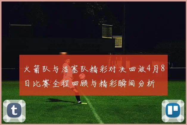 火箭队与活塞队精彩对决回放4月8日比赛全程回顾与精彩瞬间分析