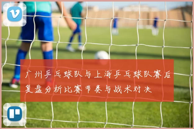 广州乒乓球队与上海乒乓球队赛后复盘分析比赛节奏与战术对决