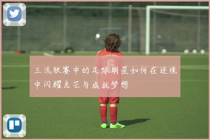 三流联赛中的足球明星如何在逆境中闪耀光芒与成就梦想