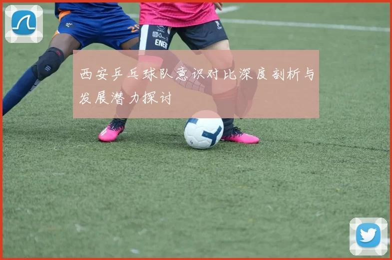 西安乒乓球队意识对比深度剖析与发展潜力探讨