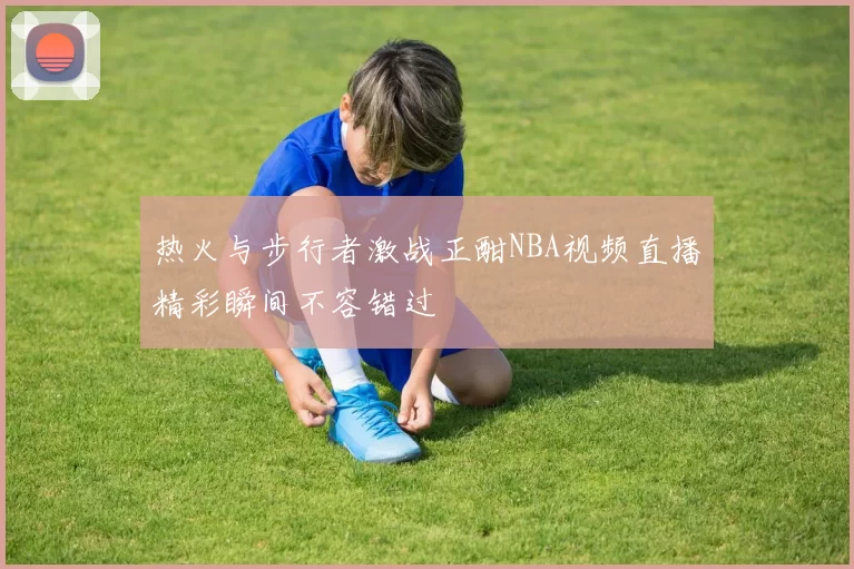 热火与步行者激战正酣NBA视频直播精彩瞬间不容错过