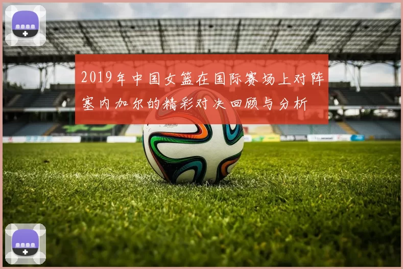 2019年中国女篮在国际赛场上对阵塞内加尔的精彩对决回顾与分析