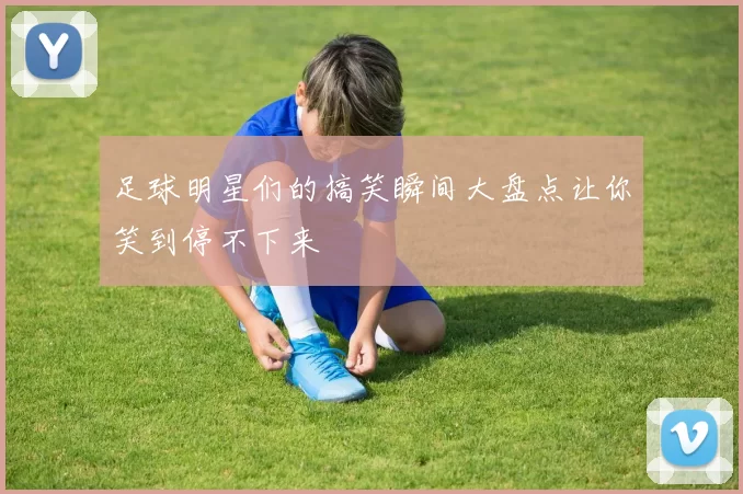 足球明星们的搞笑瞬间大盘点让你笑到停不下来