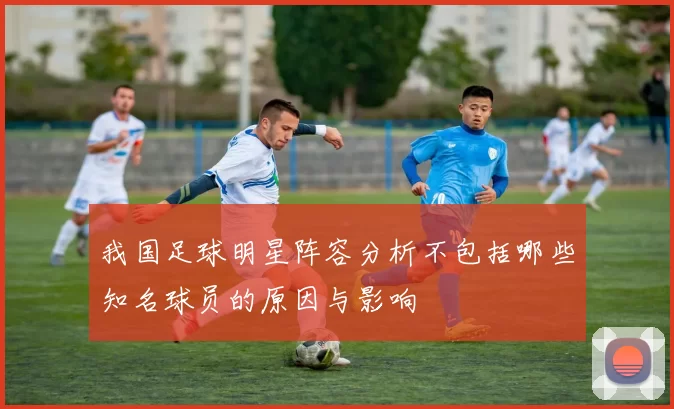 我国足球明星阵容分析不包括哪些知名球员的原因与影响