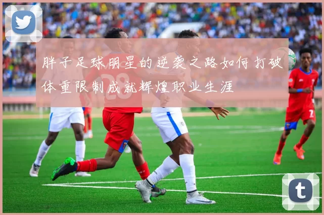 胖子足球明星的逆袭之路如何打破体重限制成就辉煌职业生涯