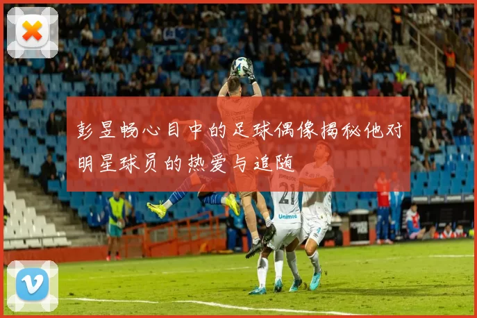 彭昱畅心目中的足球偶像揭秘他对明星球员的热爱与追随