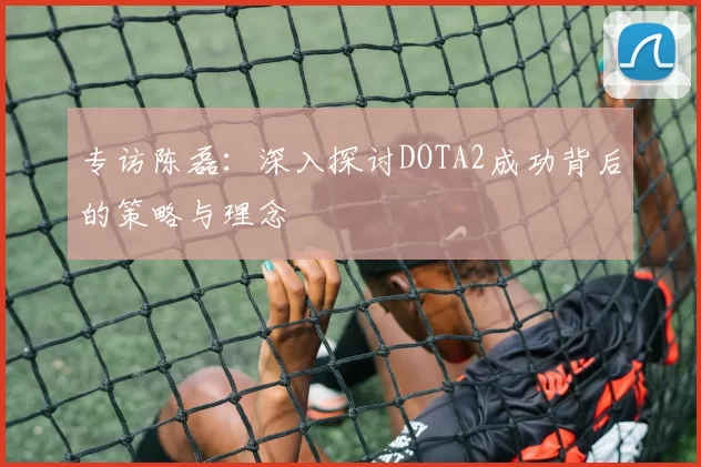 专访陈磊：深入探讨DOTA2成功背后的策略与理念