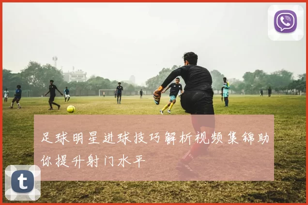 足球明星进球技巧解析视频集锦助你提升射门水平