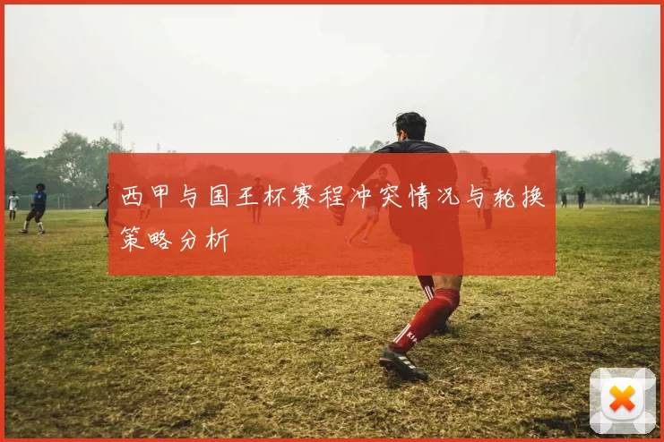 西甲与国王杯赛程冲突情况与轮换策略分析