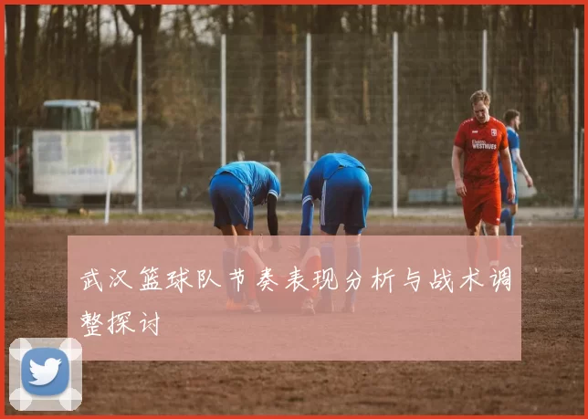 武汉篮球队节奏表现分析与战术调整探讨