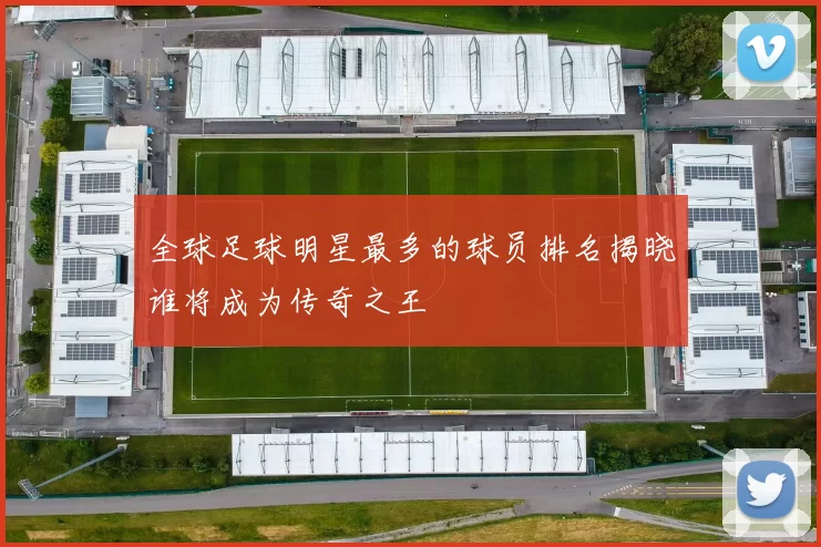 全球足球明星最多的球员排名揭晓谁将成为传奇之王
