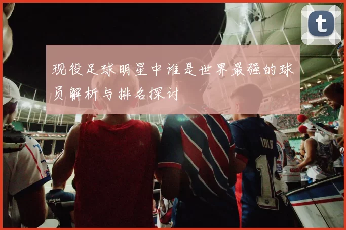 现役足球明星中谁是世界最强的球员解析与排名探讨