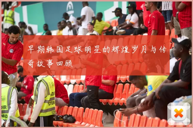 早期韩国足球明星的辉煌岁月与传奇故事回顾