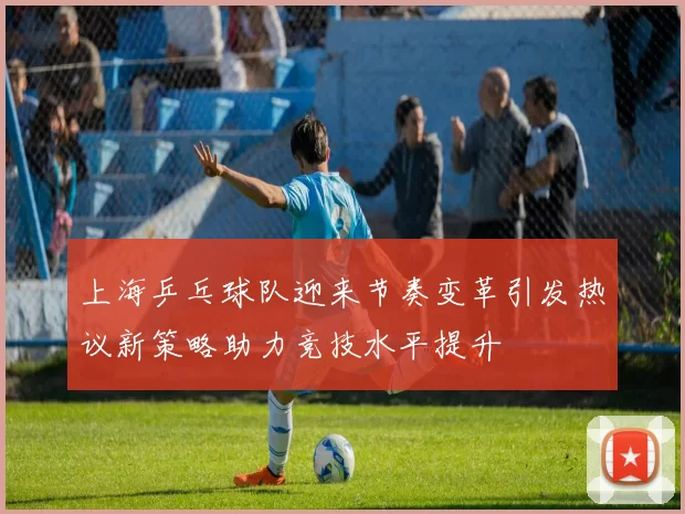 上海乒乓球队迎来节奏变革引发热议新策略助力竞技水平提升