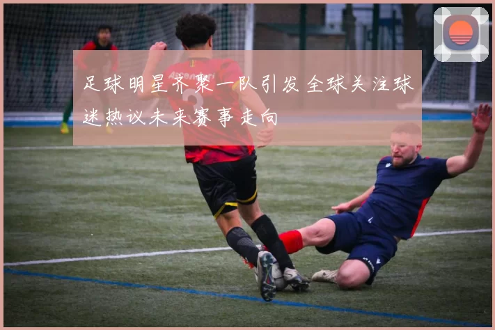 足球明星齐聚一队引发全球关注球迷热议未来赛事走向