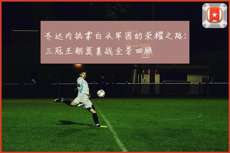 齐达内执掌白衣军团的荣耀之路：三冠王朝奠基战全景回顾
